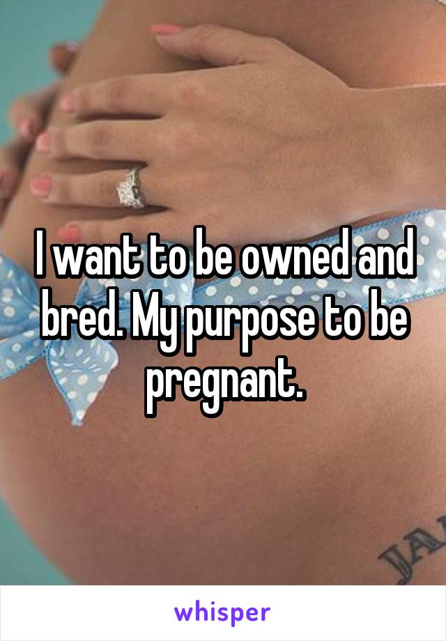 I want to be owned and bred. My purpose to be pregnant.