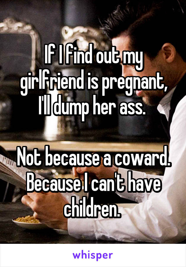 If I find out my girlfriend is pregnant, I'll dump her ass. 

Not because a coward. Because I can't have children. 