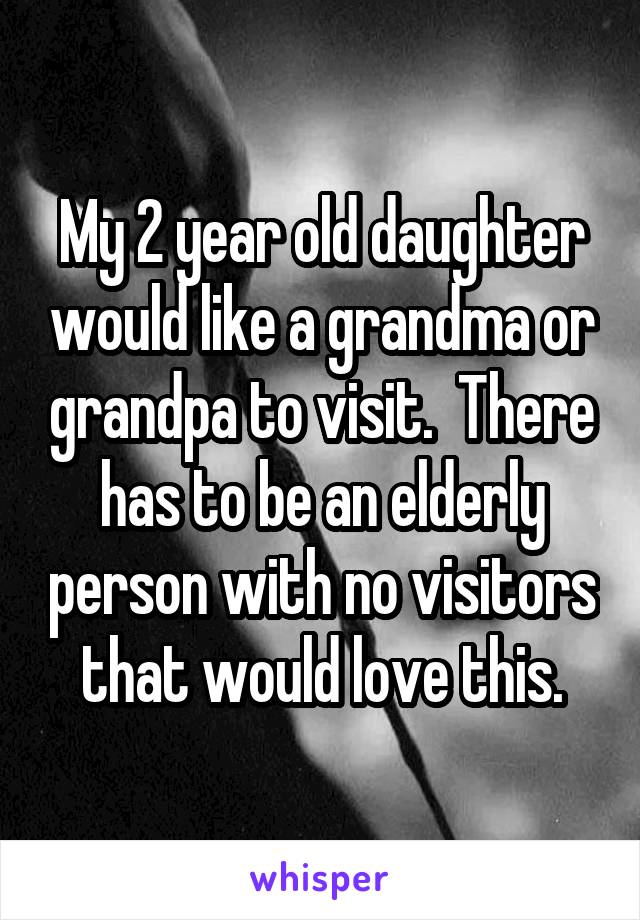 My 2 year old daughter would like a grandma or grandpa to visit.  There has to be an elderly person with no visitors that would love this.