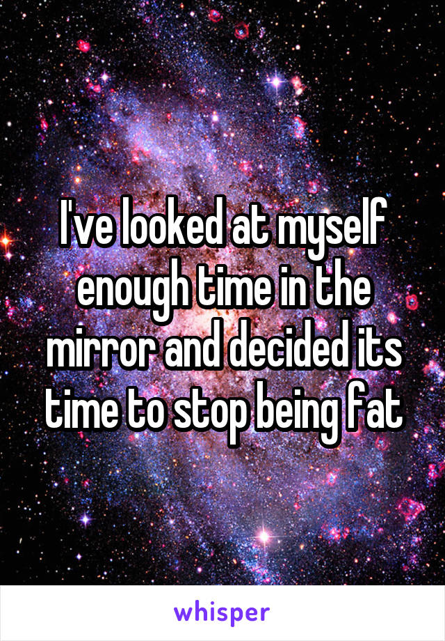 I've looked at myself enough time in the mirror and decided its time to stop being fat