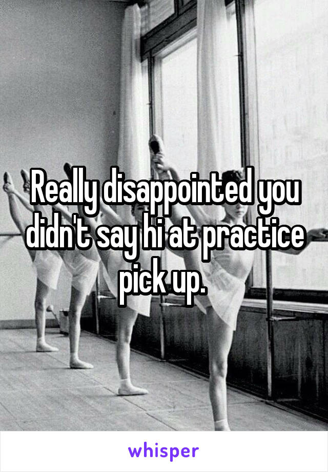 Really disappointed you didn't say hi at practice pick up. 