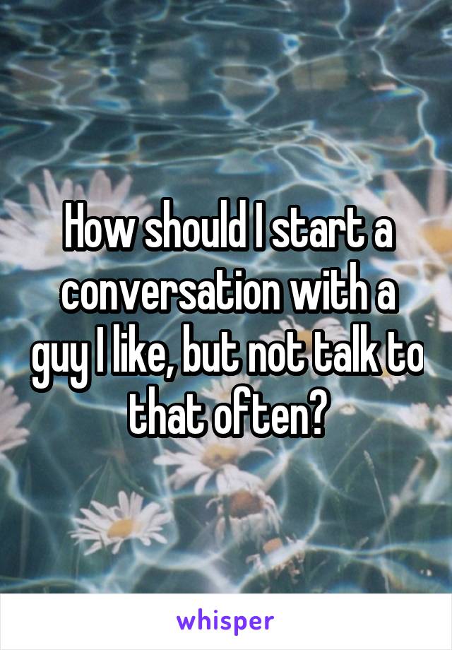 How should I start a conversation with a guy I like, but not talk to that often?