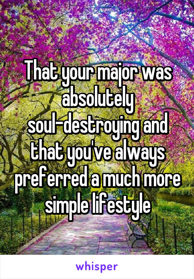 That your major was absolutely soul-destroying and that you've always preferred a much more simple lifestyle