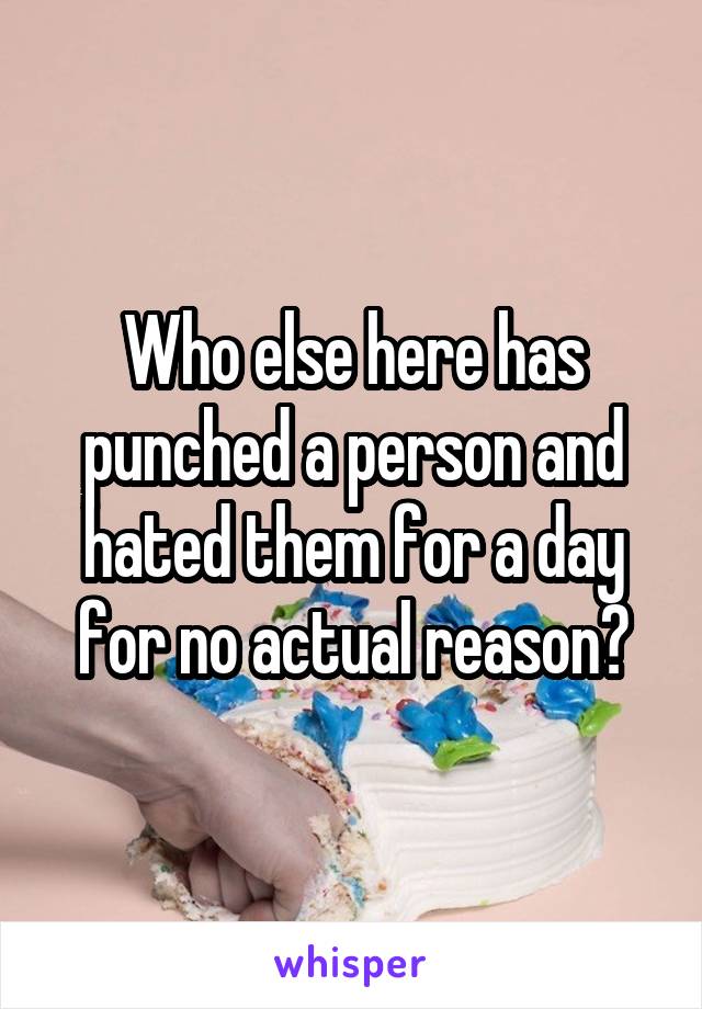 Who else here has punched a person and hated them for a day for no actual reason?