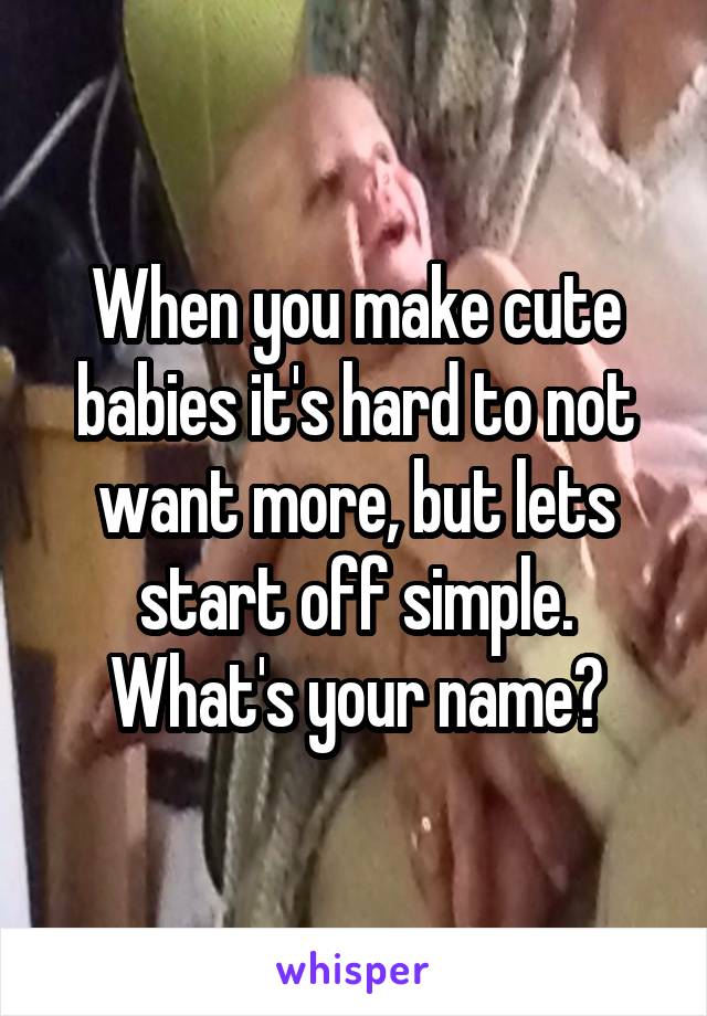 When you make cute babies it's hard to not want more, but lets start off simple. What's your name?