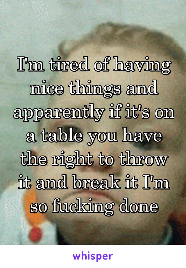 I'm tired of having nice things and apparently if it's on a table you have the right to throw it and break it I'm so fucking done