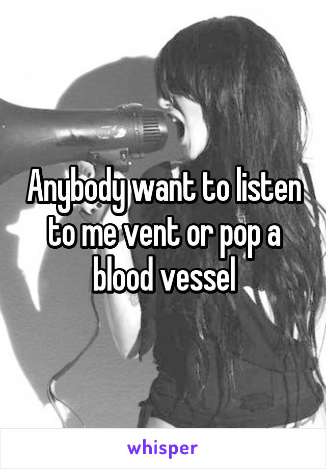 Anybody want to listen to me vent or pop a blood vessel