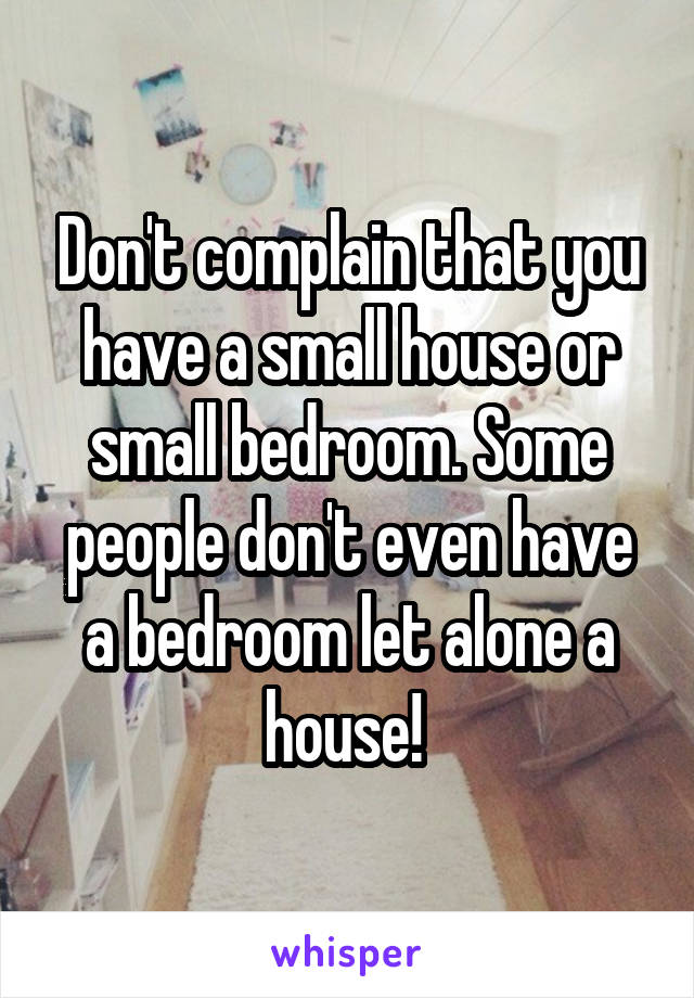 Don't complain that you have a small house or small bedroom. Some people don't even have a bedroom let alone a house! 