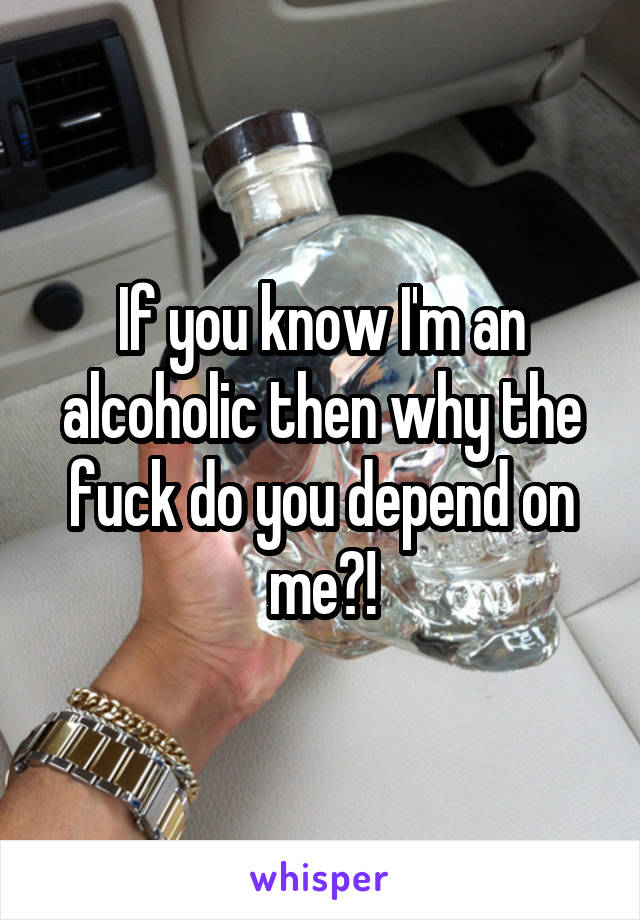 If you know I'm an alcoholic then why the fuck do you depend on me?!