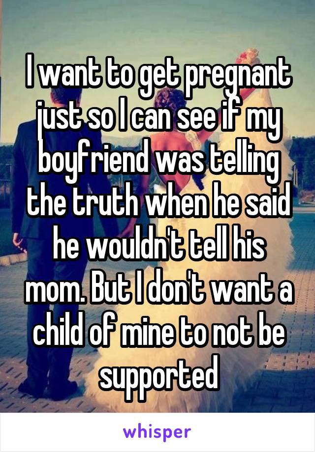 I want to get pregnant just so I can see if my boyfriend was telling the truth when he said he wouldn't tell his mom. But I don't want a child of mine to not be supported