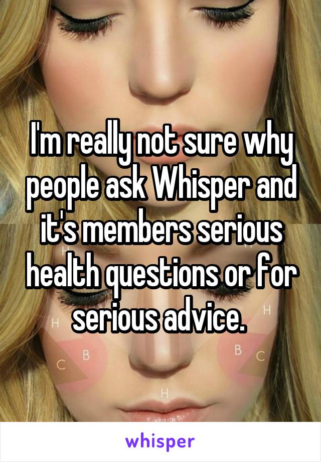 I'm really not sure why people ask Whisper and it's members serious health questions or for serious advice. 