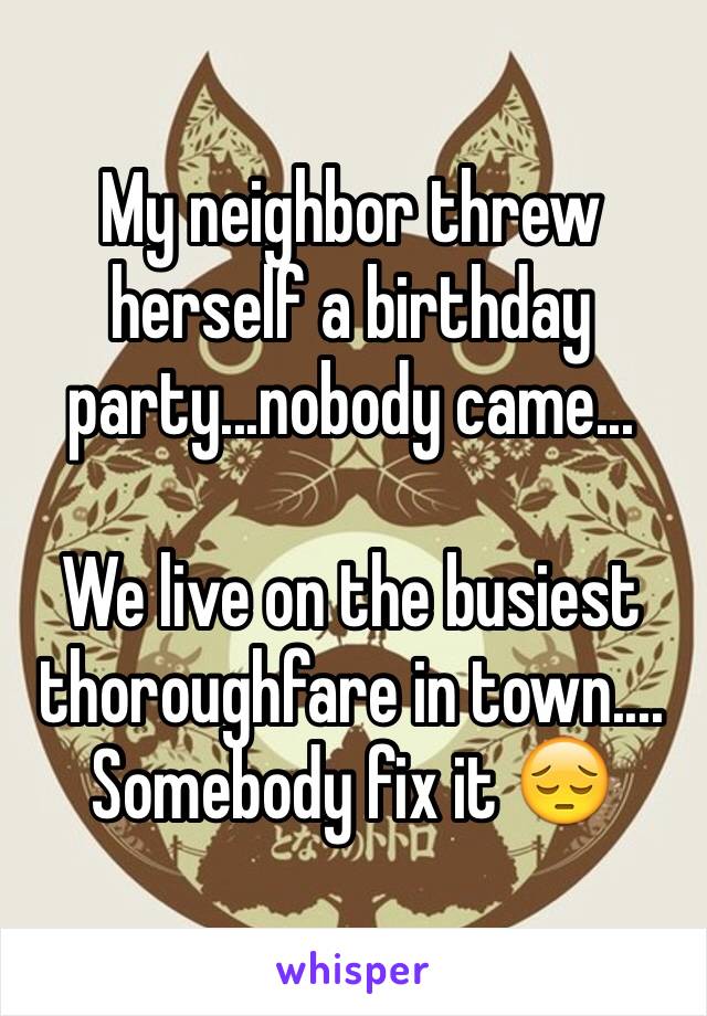 My neighbor threw herself a birthday party...nobody came...

We live on the busiest thoroughfare in town....
Somebody fix it 😔
