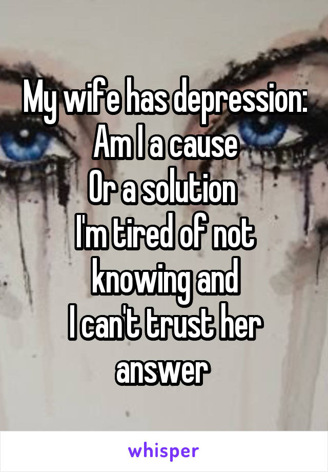 My wife has depression:
Am I a cause
Or a solution 
I'm tired of not knowing and
I can't trust her answer 