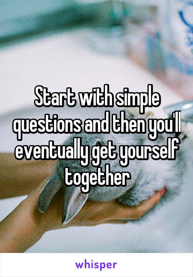 Start with simple questions and then you'll eventually get yourself together
