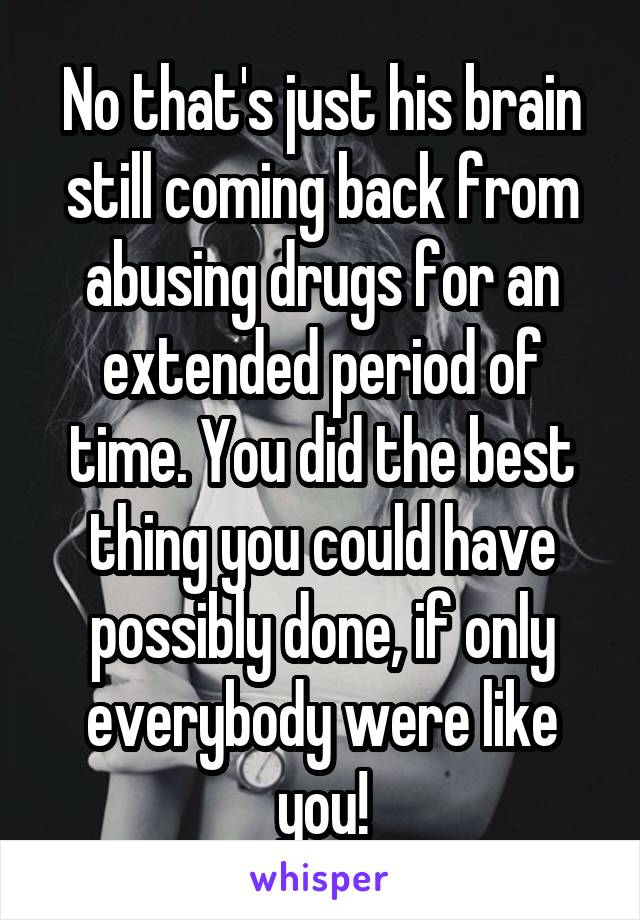No that's just his brain still coming back from abusing drugs for an extended period of time. You did the best thing you could have possibly done, if only everybody were like you!