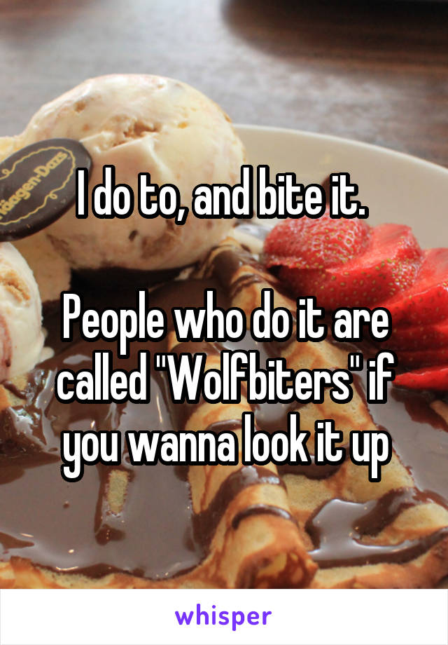 I do to, and bite it. 

People who do it are called "Wolfbiters" if you wanna look it up