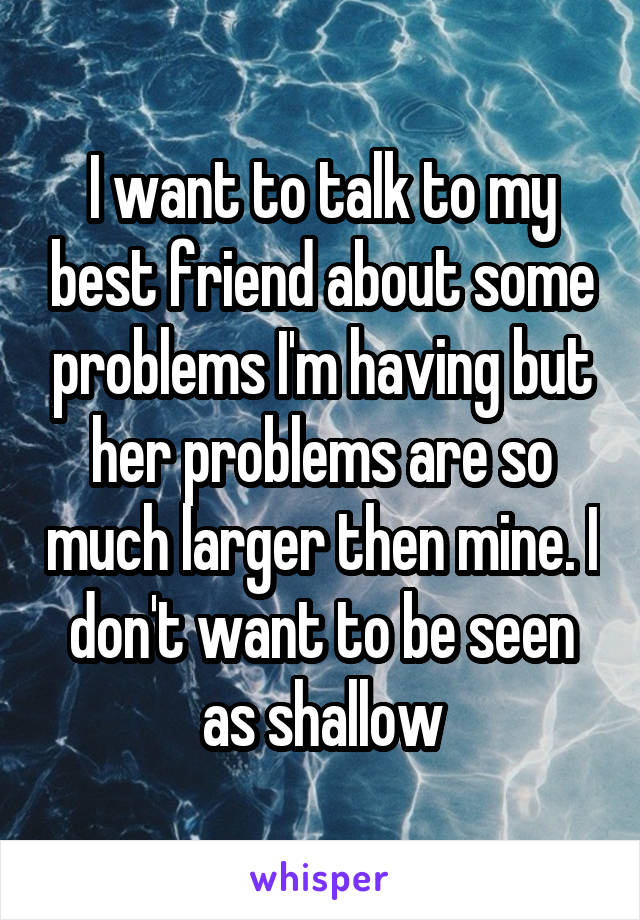 I want to talk to my best friend about some problems I'm having but her problems are so much larger then mine. I don't want to be seen as shallow