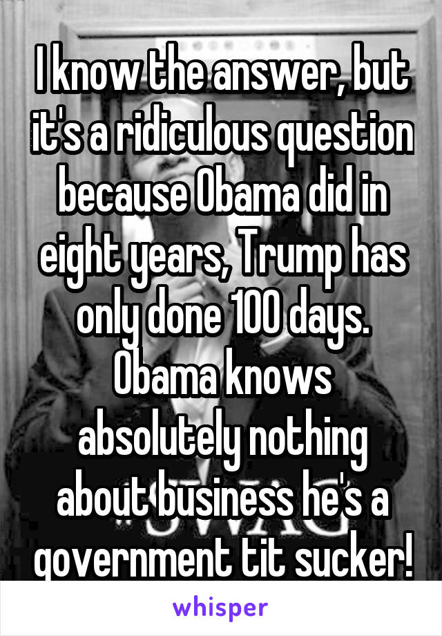 I know the answer, but it's a ridiculous question because Obama did in eight years, Trump has only done 100 days.
Obama knows absolutely nothing about business he's a government tit sucker!
