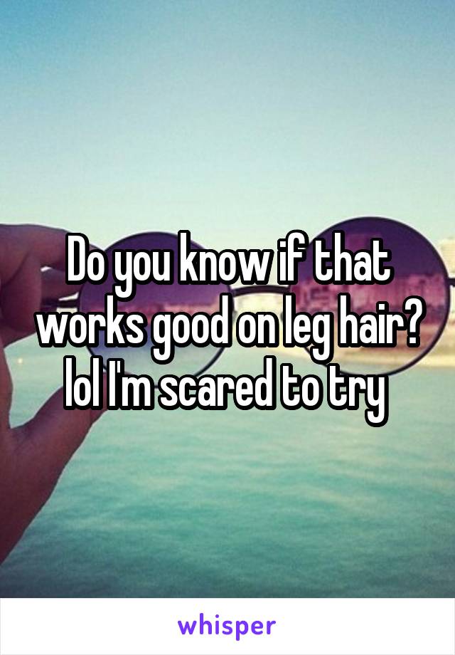 Do you know if that works good on leg hair? lol I'm scared to try 