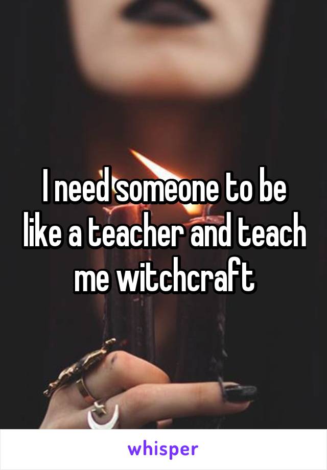 I need someone to be like a teacher and teach me witchcraft
