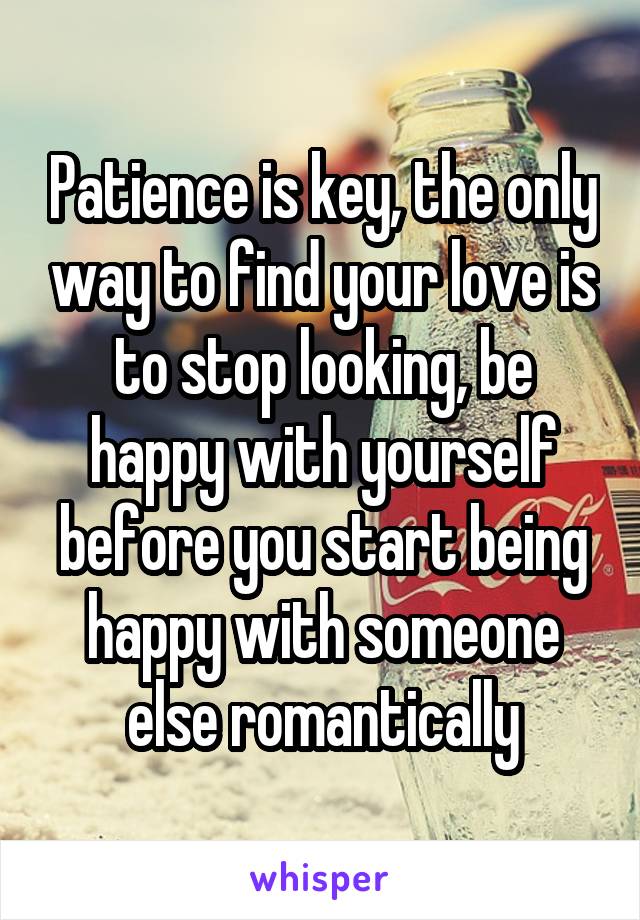 Patience is key, the only way to find your love is to stop looking, be happy with yourself before you start being happy with someone else romantically