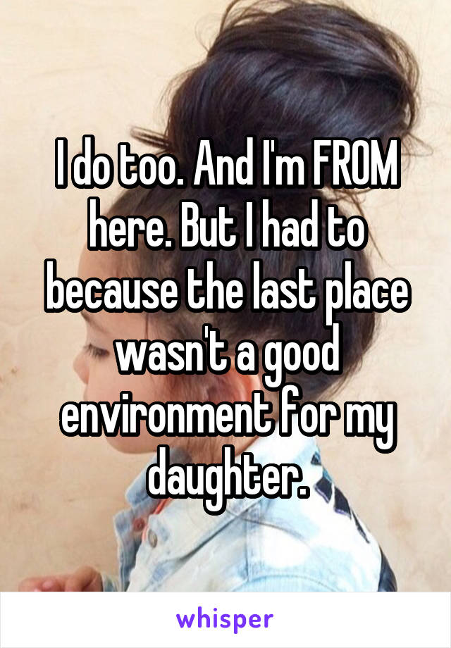 I do too. And I'm FROM here. But I had to because the last place wasn't a good environment for my daughter.