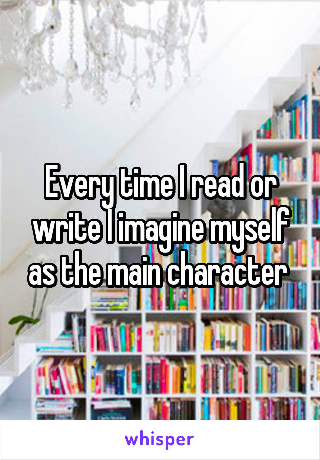 Every time I read or write I imagine myself as the main character 