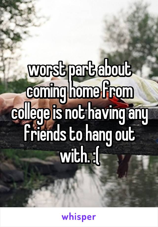 worst part about coming home from college is not having any friends to hang out with. :(