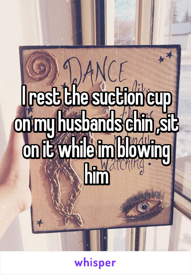 I rest the suction cup on my husbands chin ,sit on it while im blowing him