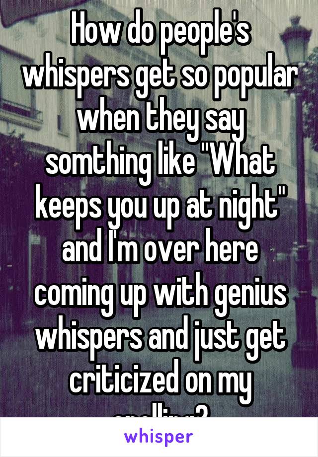 How do people's whispers get so popular when they say somthing like "What keeps you up at night" and I'm over here coming up with genius whispers and just get criticized on my spelling?