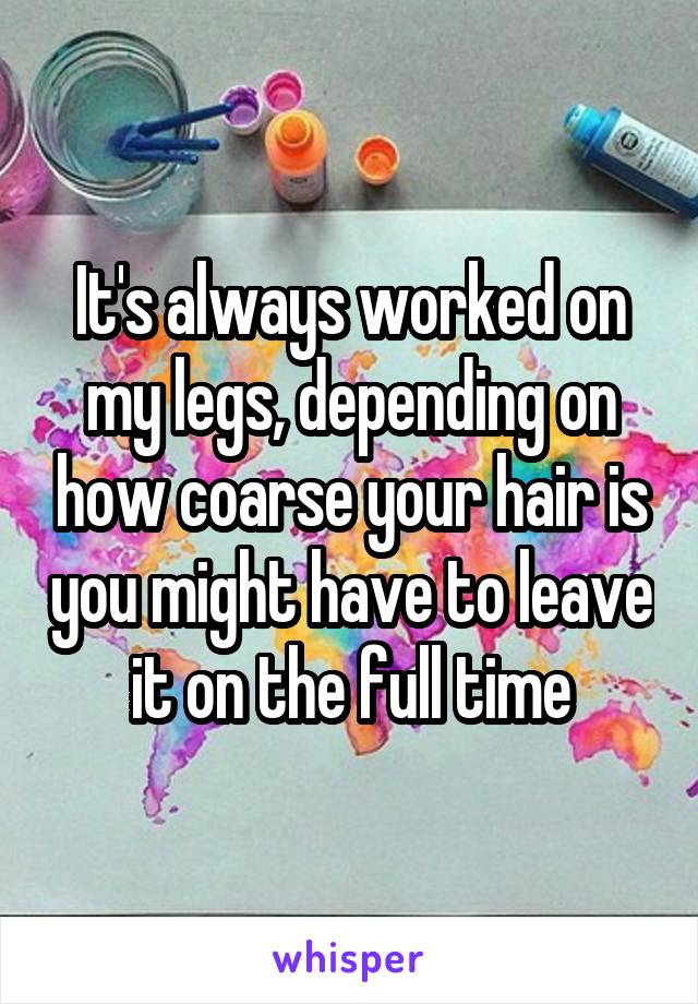 It's always worked on my legs, depending on how coarse your hair is you might have to leave it on the full time