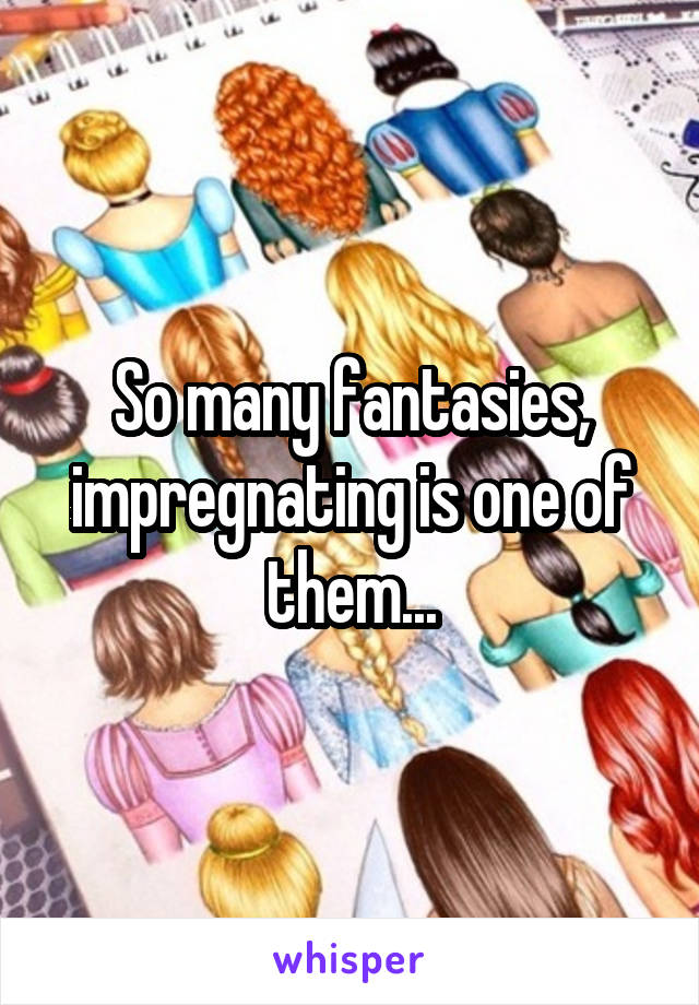 So many fantasies, impregnating is one of them...