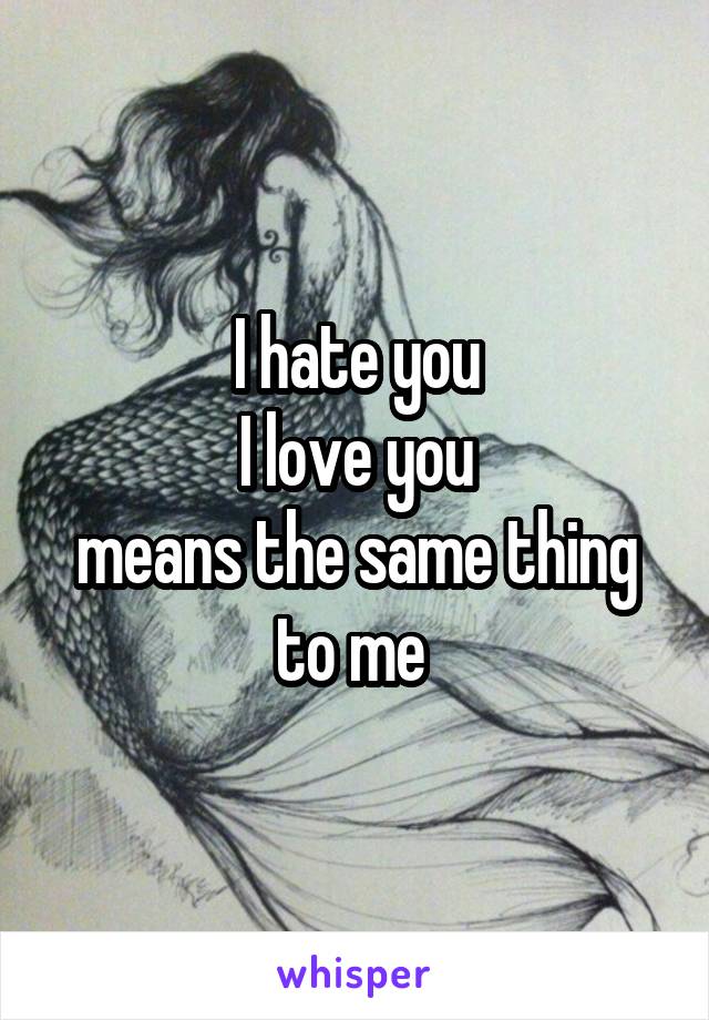 I hate you
I love you
means the same thing to me 