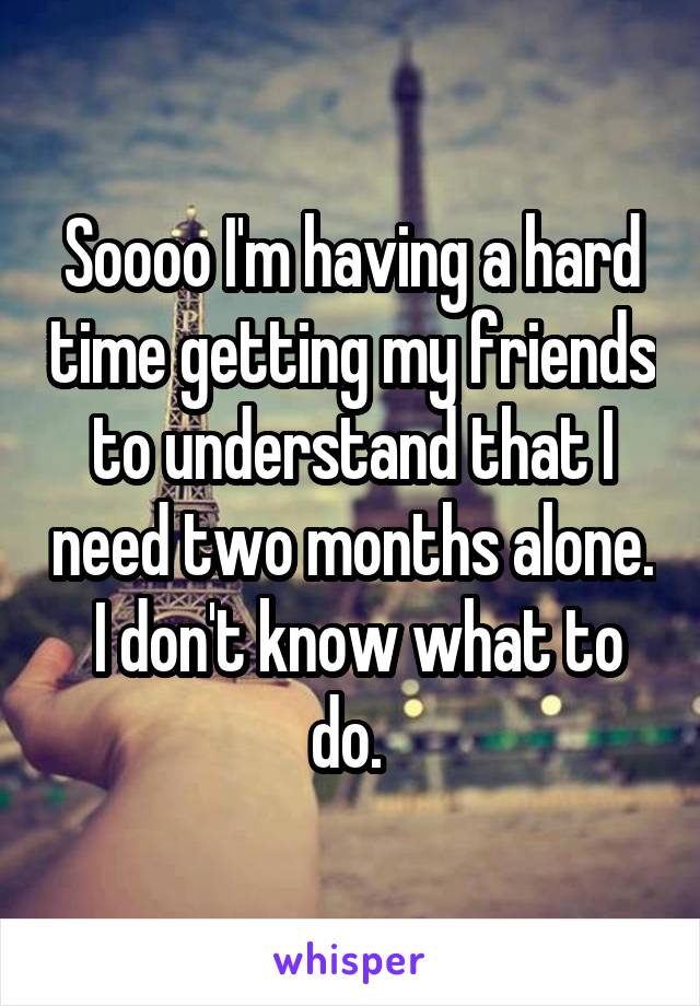 Soooo I'm having a hard time getting my friends to understand that I need two months alone.  I don't know what to do. 