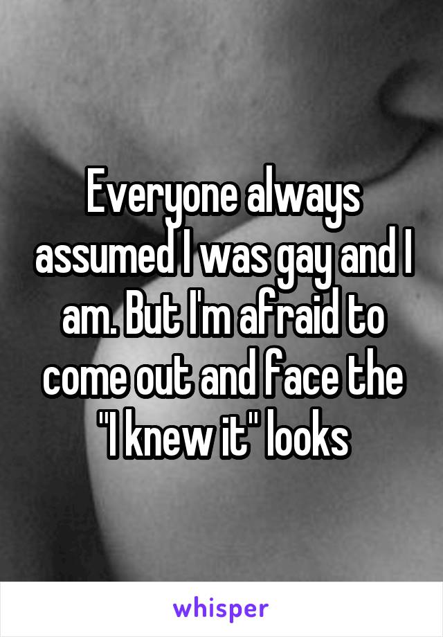 Everyone always assumed I was gay and I am. But I'm afraid to come out and face the "I knew it" looks