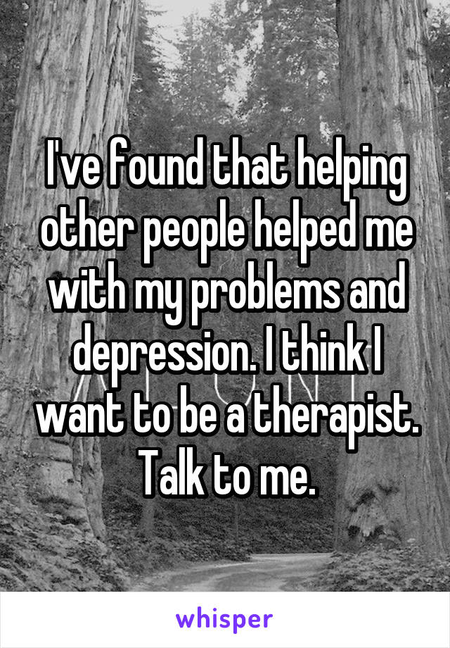 I've found that helping other people helped me with my problems and depression. I think I want to be a therapist. Talk to me.