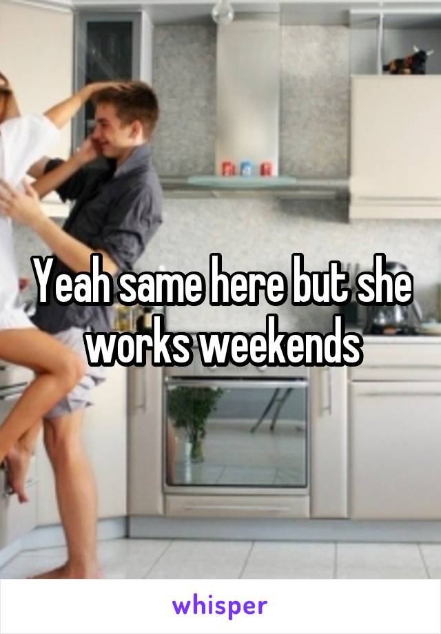Yeah same here but she works weekends