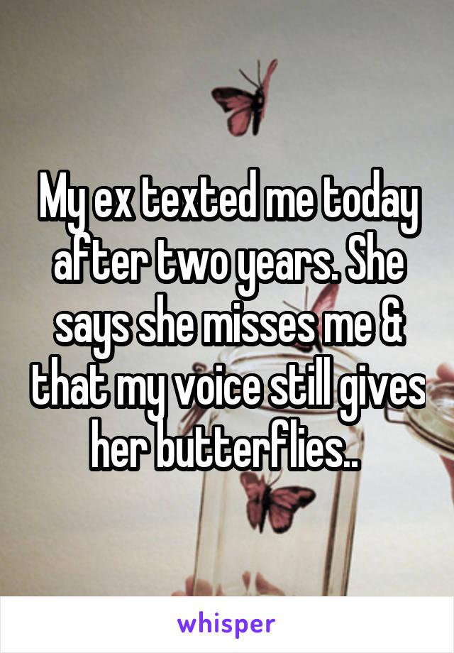 My ex texted me today after two years. She says she misses me & that my voice still gives her butterflies.. 