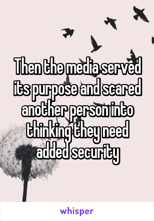Then the media served its purpose and scared another person into thinking they need added security