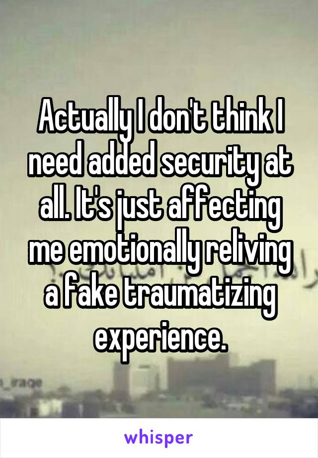 Actually I don't think I need added security at all. It's just affecting me emotionally reliving a fake traumatizing experience.