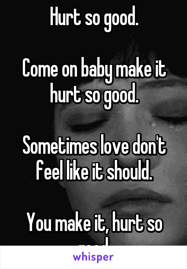 Hurt so good.

Come on baby make it hurt so good.

Sometimes love don't feel like it should.

You make it, hurt so good.