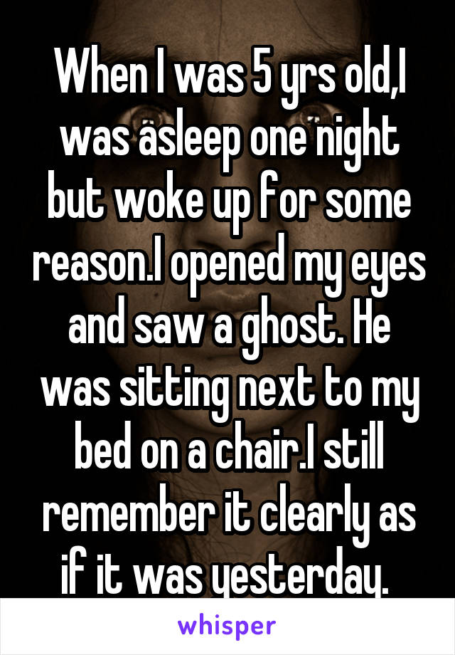 When I was 5 yrs old,I was asleep one night but woke up for some reason.I opened my eyes and saw a ghost. He was sitting next to my bed on a chair.I still remember it clearly as if it was yesterday. 