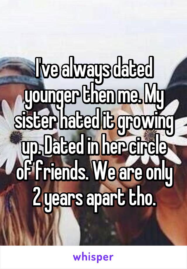 I've always dated younger then me. My sister hated it growing up. Dated in her circle of friends. We are only 2 years apart tho.