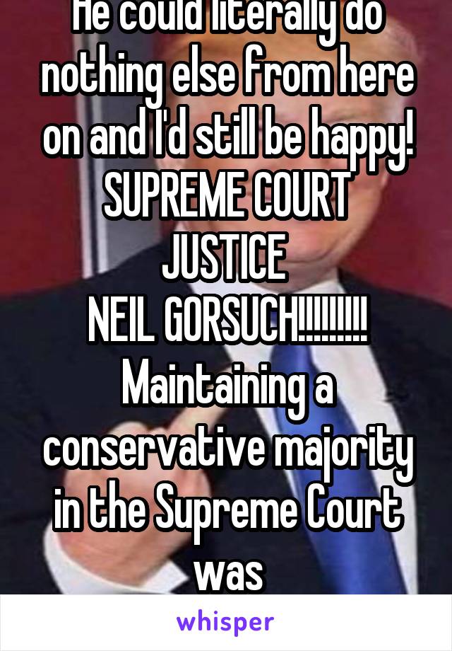 He could literally do nothing else from here on and I'd still be happy!
SUPREME COURT JUSTICE 
NEIL GORSUCH!!!!!!!!!
Maintaining a conservative majority in the Supreme Court was
HUUUUUGE!!!!!!