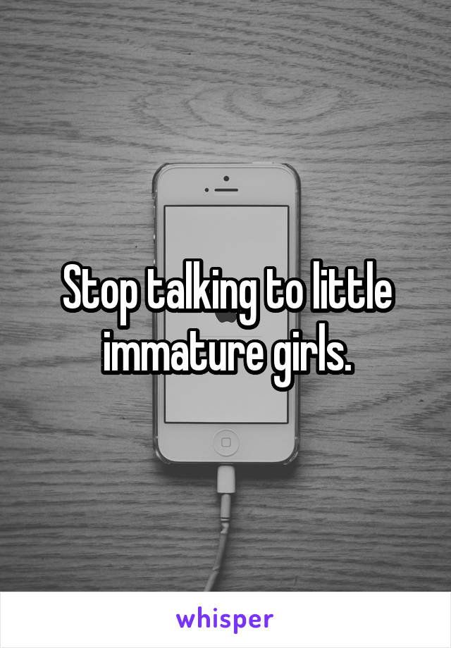 Stop talking to little immature girls.