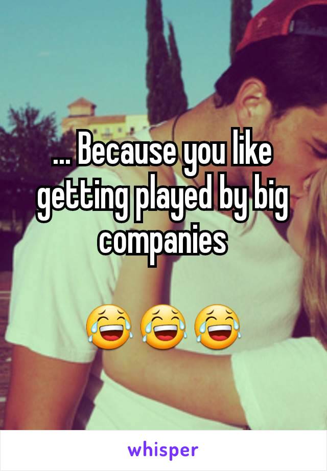 ... Because you like getting played by big companies

😂😂😂
