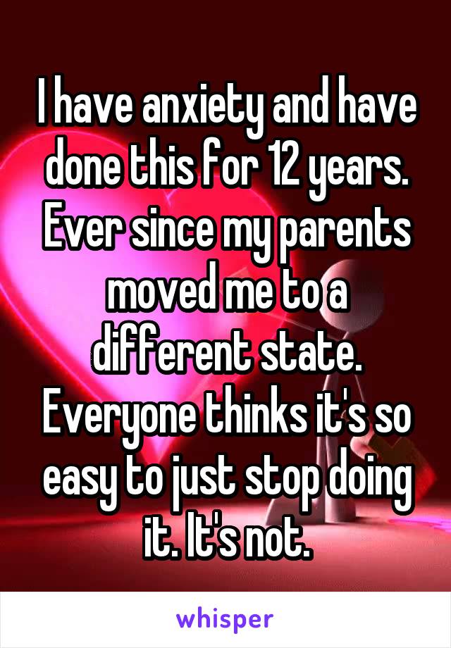 I have anxiety and have done this for 12 years. Ever since my parents moved me to a different state. Everyone thinks it's so easy to just stop doing it. It's not.
