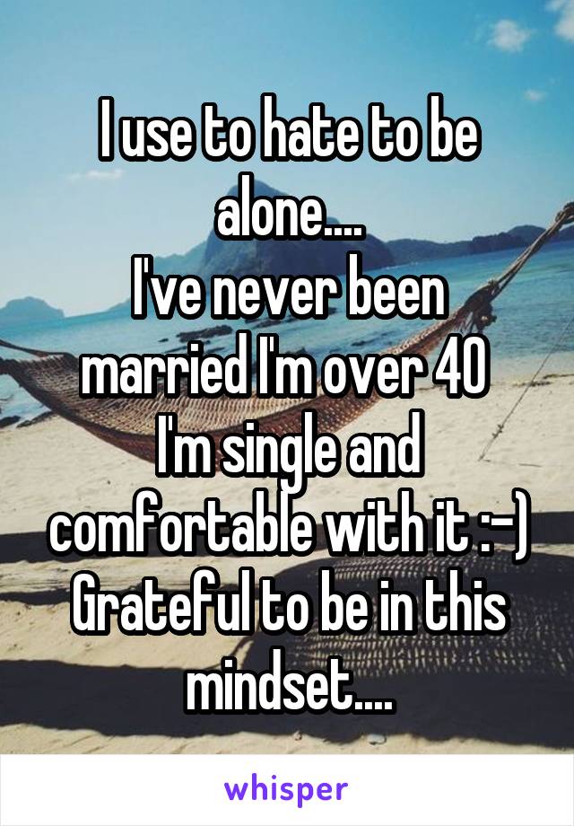 I use to hate to be alone....
I've never been married I'm over 40 
I'm single and comfortable with it :-)
Grateful to be in this mindset....