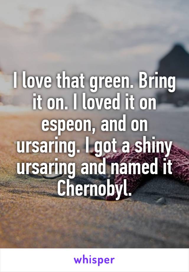 I love that green. Bring it on. I loved it on espeon, and on ursaring. I got a shiny ursaring and named it Chernobyl.