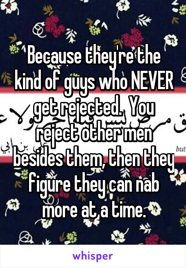 Because they're the kind of guys who NEVER get rejected.  You reject other men besides them, then they figure they can nab more at a time.